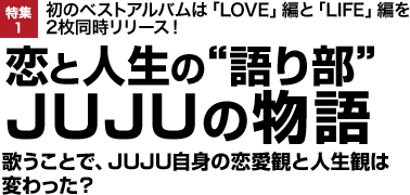 初のベストアルバムは「LOVE」編と「LIFE」編を2枚同時リリース！ 恋と人生の"語り部"JUJUの物語 歌うことで、JUJU自身の恋愛観と人生観は変わった？