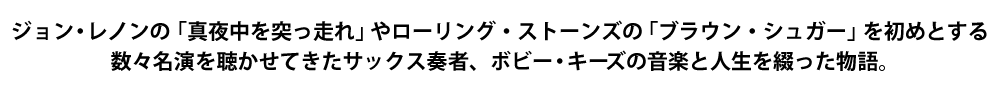 ジョン・レノンの「真夜中を突っ走れ」やローリング・ストーンズの「ブラウン・シュガー」を初めとする数々名演を聴かせてきたサックス奏者、ボビー・キ—ズの音楽と人生を綴った物語。