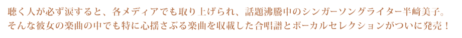 聴く人が必ず涙すると、各メディアでも取り上げられ、話題沸騰中のシンガーソングライター半﨑美子。そんな彼女の楽曲の中でも特に心揺さぶる楽曲を収載した合唱譜とボーカルセレクションがついに発売！