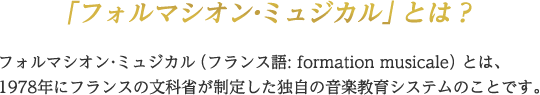 フォルマシオン・ミュジカル（フランス語：formation musicale）とは、1978年にフランスの文科省が制定した独自の音楽教育システムのことです。