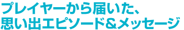 プレイヤーから届いた、思い出エピソード&メッセージ