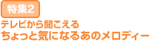 特集2：テレビから聞こえる ちょっと気になるあのメロディー