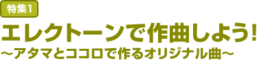 特集1:エレクトーンで作曲しよう！
～アタマとココロで作るオリジナル曲～