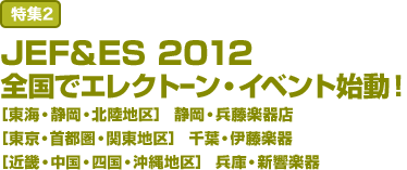 特集2:JEF&ES 2012 全国でエレクトーン・イベント始動！ ［東海・静岡・北陸地区］ 静岡・兵藤楽器店 ［東京・首都圏・関東地区］ 千葉・伊藤楽器 ［近畿・中国・四国・沖縄地区］ 兵庫・新響楽器