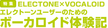 特集：ELECTONE×VOCALOID
エレクトーンユーザーのためのボーカロイド体験記