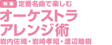 特集：定番名曲で楽しむ　オーケストラアレンジ術　岩内佐織・岩崎孝昭・渡辺睦樹
