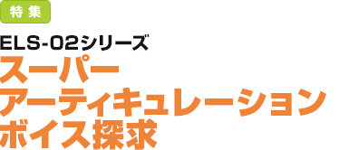 特集：ELS-02シリーズ／スーパーアーティキュレーション ボイス探求