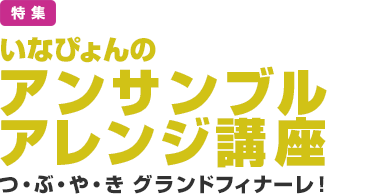 特集：いなぴょんのアンサンブルアレンジ講座／つ・ぶ・や・きグランドフィナーレ！