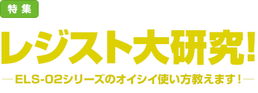 特集：レジスト大研究！─ELS-02シリーズのオイシイ使い方教えます！─