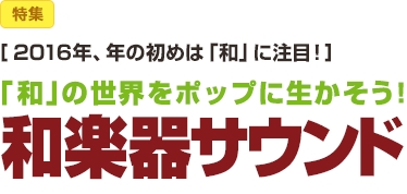 特集：［2016年、年の初めは「和」に注目！］「和」の世界をポップに生かそう！ 和楽器サウンド