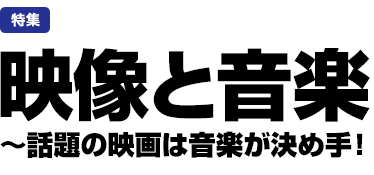 特集：映像と音楽　～話題の映画は音楽が決め手！