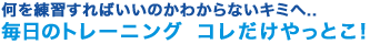 何を練習すればいいのかわからないキミへ...
毎日のトレーニング コレだけやっとこ！