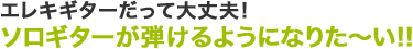 エレキギターだって大丈夫！ソロギターが弾けるようになりた～い!!