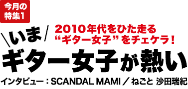 今月の特集1：2010年代をひた走る“ギター女子”をチェケラ！いま、ギター女子が熱い インタビュー：SCANDAL MAMI／ねごと 沙田瑞紀