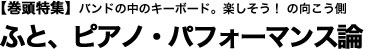 【巻頭特集】バンドの中のキーボード。楽しそう！の向こう側「ふと、ピアノ・パフォーマンス論」