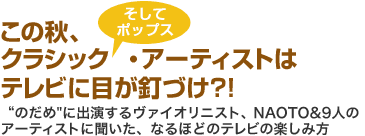 この秋、クラシック　そしてポップス・アーティストはテレビに目が釘づけ?!　“のだめ”に出演するヴァイオリニスト、NAOTO&9人のアーティストに聞いた、なるほどのテレビの楽しみ方