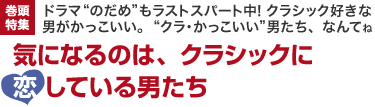 巻頭特集　ドラマ“のだめ”もラストスパート中!クラシック好きな男がかっこいい。 “クラ・かっこいい”男たち、なんてね　気になるのは、クラシックに恋している男たち