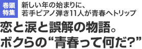 巻頭特集　新しい年の始まりに、若手ピアノ弾き11人が青春へトリップ 恋と涙と誤解の物語。ボクらの“青春って何だ?”