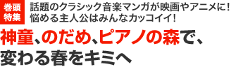 巻頭特集　話題のクラシック音楽マンガが映画やアニメに！悩める主人公はみんなカッコイイ！　神童、のだめ、ピアノの森で、変わる春をキミへ