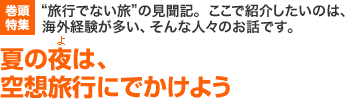 巻頭特集　“旅行でない旅”の見聞記。ここで紹介したいのは、海外経験が多い、そんな人々のお話です。　夏の夜(よ)は、空想旅行にでかけよう