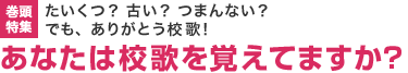 巻頭特集：たいくつ？ 古い？ つまんない？ でも、ありがとう校歌！あなたは校歌を覚えてますか？