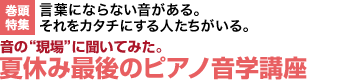 言葉にならない音がある。それをカタチにする人たちがいる。 音の“現場”に聞いてみた。夏休み最後のピアノ音学講座