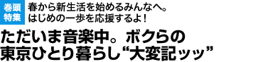 巻頭特集：春から新生活を始めるみんなへ。はじめの一歩を応援するよ！ただいま音楽中。ボクらの東京ひとり暮らし“大変記ッッ”