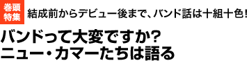 巻頭特集　結成前からデビュー後まで、バンド話は十組十色　バンドって大変ですか?
ニュー・カマーたちは語る