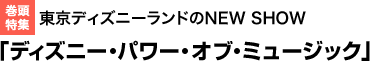巻頭特集 東京ディズニーランドのNEW SHOW 「ディズニー・パワー・オブ・ミュージック」