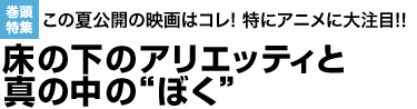 この夏公開の映画はコレ! 特にアニメに大注目!!床の下のアリエッティと真の中の“ぼく”