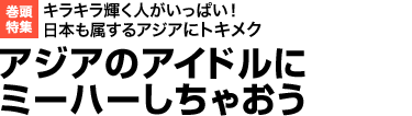 キラキラ輝く人がいっぱい！ 日本も属するアジアにトキメク
アジアのアイドルにミーハーしちゃおう