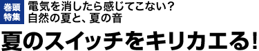 巻頭特集：電気を消したら感じてこない？ 自然の夏と、夏の音　夏のスイッチをキリカエる！