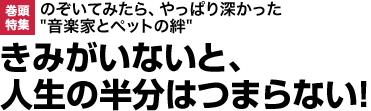 巻頭特集：のぞいてみたら、やっぱり深かった"音楽家とペットの絆きみがいないと、人生の半分はつまらない！