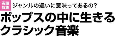 巻頭特集：ジャンルの違いに意味ってあるの?ポップスの中に生きるクラシック音楽