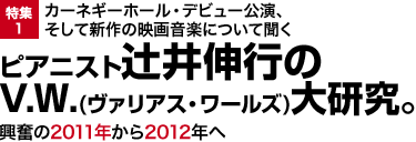 特集1：カーネギーホール・デビュー公演、そして新作の映画音楽について聞く ピアニスト辻井伸行のV.W.(ヴァリアス・ワールズ)大研究。興奮の2011年から2012年へ