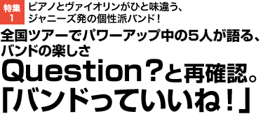 ピアノとヴァイオリンがひと味違う、ジャニーズ発の個性派バンド！ 全国ツアーでパワーアップ中の5人が語る、バンドの楽しさ Question？と再確認。「バンドっていいね！」