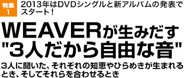 特集1 2013年はDVDシングルと新アルバムの発表でスタート！WEAVERが生みだす"3人だから自由な音"3 人に聞いた、それぞれの知恵やひらめきが生まれるとき、そしてそれらを合わせるとき