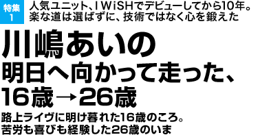 特集1 人気ユニット、I WiSHでデビューしてから10年。楽な道は選ばずに、技術ではなく心を鍛えた川嶋あいの明日へ向かって走った、16歳→26歳 路上ライヴに明け暮れた16歳のころ。苦労も喜びも経験した26歳のいま