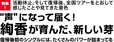 特集1 活動休止、そして復帰後、全国ツアーをとおして感じたことや見てきた景色“声”になって届く！絢香が育んだ、新しい芽復帰後初のシングルには、たくさんのパワーが詰まってる