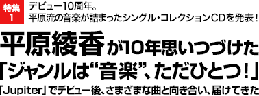 特集1 デビュー10周年。
平原流の音楽が詰まったシングル・コレクションCDを発表！
平原綾香が10年思いつづけた「ジャンルは“音楽”、ただひとつ！」
「Jupiter」でデビュー後、さまざまな曲と向き合い、届けてきた