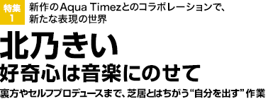 特集1：新作のAqua Timezとのコラボレーションで、新たな表現の世界

北乃きい

好奇心は音楽にのせて裏方やセルフプロデュースまで、芝居とはちがう“自分を出す”作業