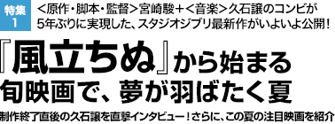 特集1：＜原作・脚本・監督＞宮崎駿＋＜音楽＞久石譲のコンビが5年ぶりに実現した、スタジオジブリ最新作がいよいよ公開！　『風立ちぬ』から始まる
旬映画で、夢が羽ばたく夏　制作終了直後の久石譲を直撃インタビュー！さらに、この夏の注目映画を紹介