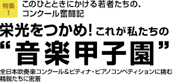 特集1：このひとときにかける若者たちの、コンクール奮闘記　栄光をつかめ！これが私たちの“音楽甲子園”　全日本吹奏楽コンクール＆ピティナ・ピアノコンペティションに挑む
精鋭たちに密着