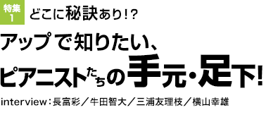 特集1：どこに秘訣あり！？アップで知りたい、ピアニストたちの手元・足下！interview：長富彩／ 牛田智大／三浦友理枝／横山幸雄