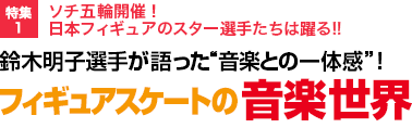 特集1：ソチ五輪開催！ 日本フィギュアのスター選手たちは躍る！！／鈴木明子選手が語った“音楽との一体感”！フィギュアスケートの音楽世界