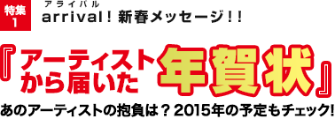 特集1：arrival(アライバル)！新春メッセージ！！『アーティストから届いた年賀状』あのアーティストの抱負は？2015年の予定もチェック！