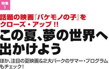 特集1：話題の映画『バケモノの子』をクローズ・アップ!!この夏、夢の世界へ出かけよう／ほか、注目の夏映画＆2大パークのサマー・プログラムもチェック！