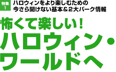 特集1：ハロウィンをより楽しむための今さら聞けない基本＆2大パーク情報　怖くて楽しい！ハロウィン・ワールドへ”