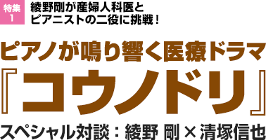 特集1：綾野剛が産婦人科医とピアニストの二役に挑戦！ピアノが鳴り響く医療ドラマ『コウノドリ』　スペシャル対談：綾野 剛×清塚信也”