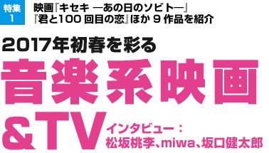 特集1：映画『キセキ —あの日のソビト—』『君と100回目の恋』ほか9作品を紹介／2017年初春を彩る 音楽系映画＆ＴＶ／インタビュー：松坂桃李、miwa、坂口健太郎
